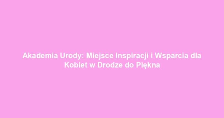 Akademia Urody: Miejsce Inspiracji i Wsparcia dla Kobiet w Drodze do Piękna
