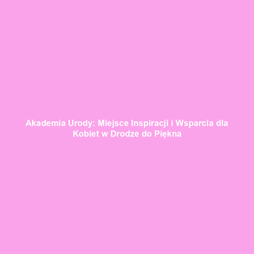 Akademia Urody: Miejsce Inspiracji i Wsparcia dla Kobiet w Drodze do Piękna