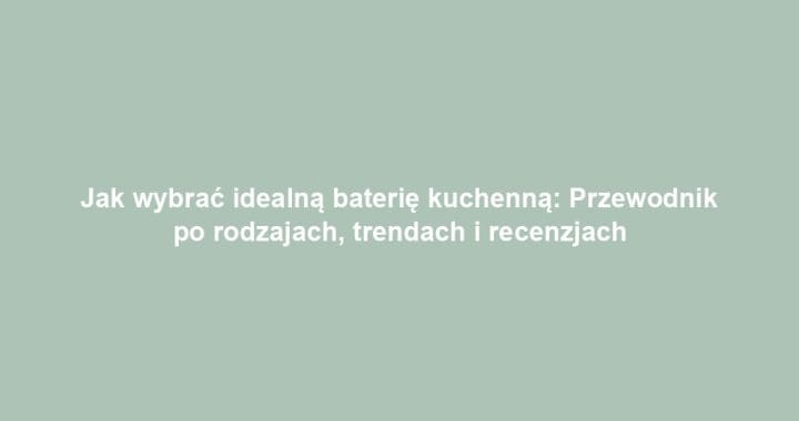 Jak wybrać idealną baterię kuchenną: Przewodnik po rodzajach, trendach i recenzjach