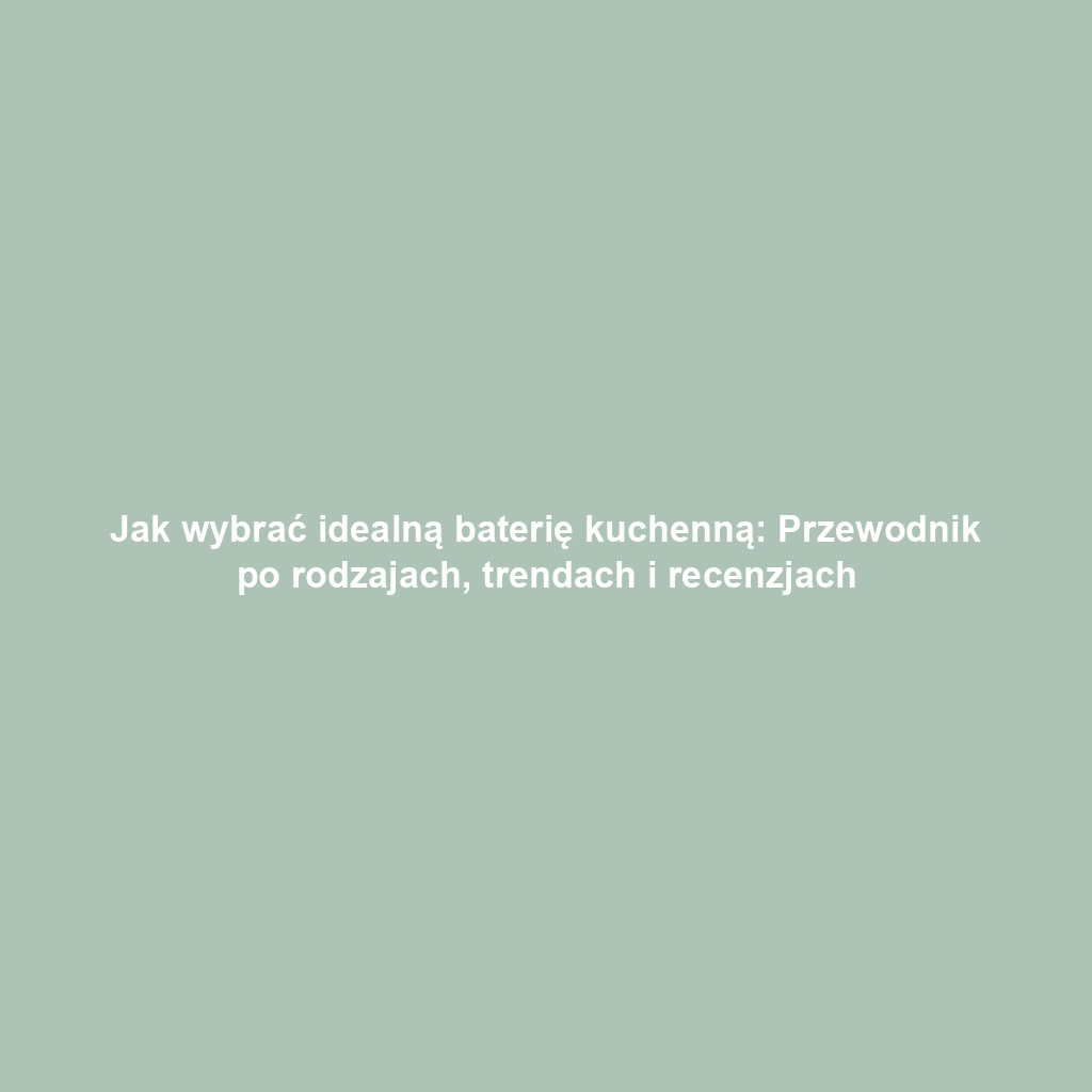 Jak wybrać idealną baterię kuchenną: Przewodnik po rodzajach, trendach i recenzjach
