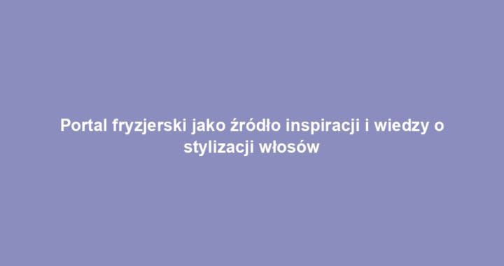 Portal fryzjerski jako źródło inspiracji i wiedzy o stylizacji włosów