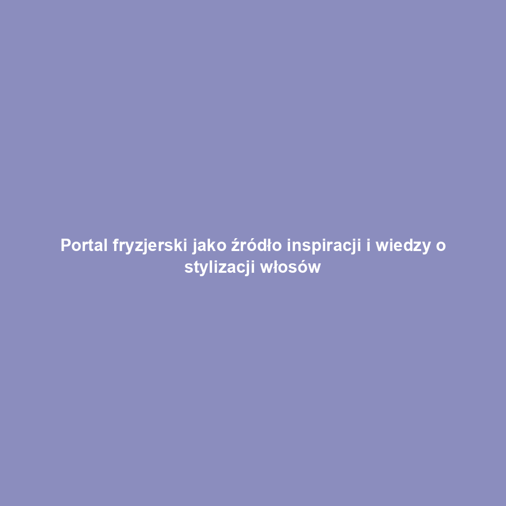 Portal fryzjerski jako źródło inspiracji i wiedzy o stylizacji włosów