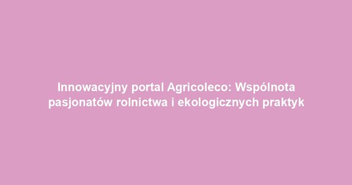 Innowacyjny portal Agricoleco: Wspólnota pasjonatów rolnictwa i ekologicznych praktyk