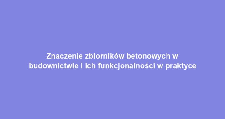 Znaczenie zbiorników betonowych w budownictwie i ich funkcjonalności w praktyce