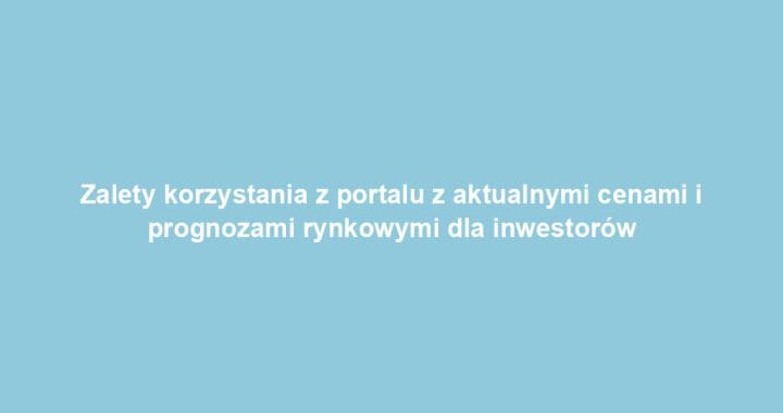 Zalety korzystania z portalu z aktualnymi cenami i prognozami rynkowymi dla inwestorów