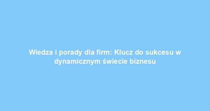 Wiedza i porady dla firm: Klucz do sukcesu w dynamicznym świecie biznesu