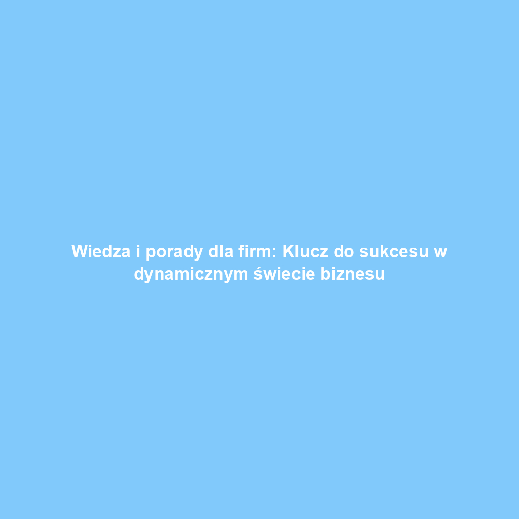 Wiedza i porady dla firm: Klucz do sukcesu w dynamicznym świecie biznesu