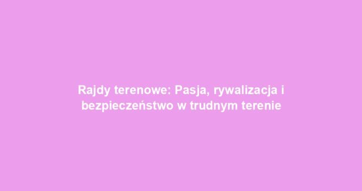 Rajdy terenowe: Pasja, rywalizacja i bezpieczeństwo w trudnym terenie
