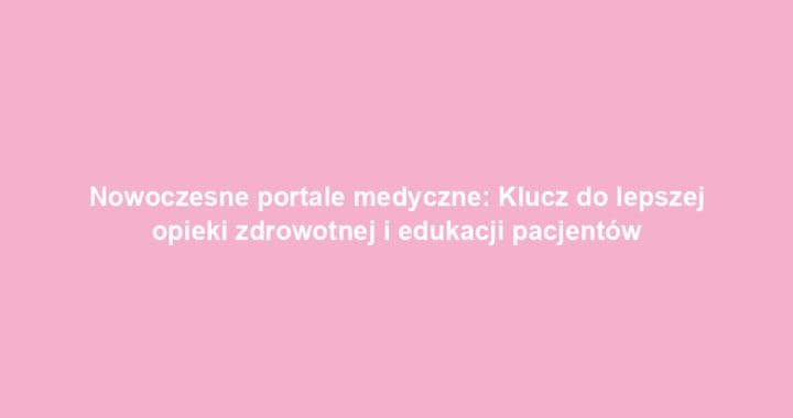 Nowoczesne portale medyczne: Klucz do lepszej opieki zdrowotnej i edukacji pacjentów