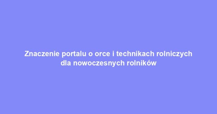 Znaczenie portalu o orce i technikach rolniczych dla nowoczesnych rolników