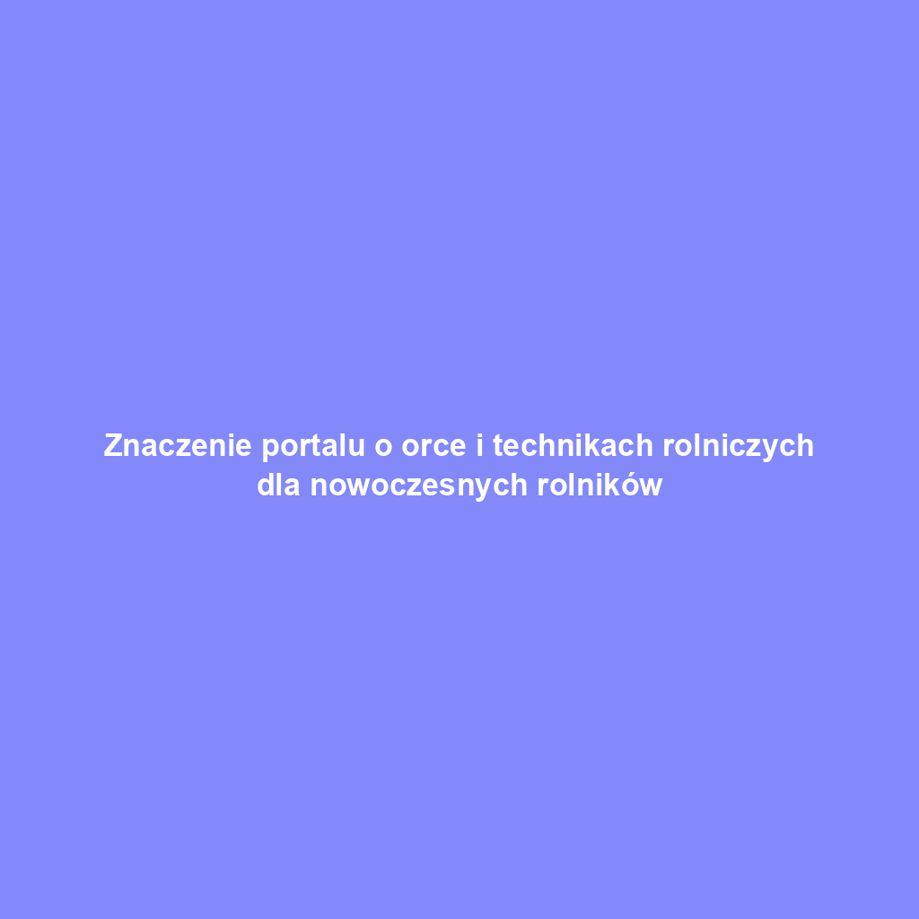 Znaczenie portalu o orce i technikach rolniczych dla nowoczesnych rolników