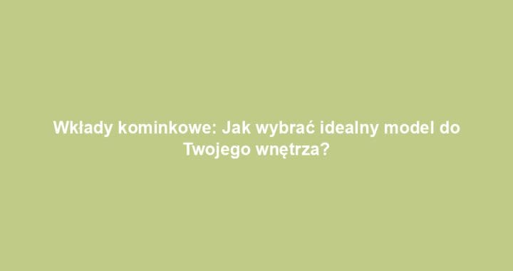 Wkłady kominkowe: Jak wybrać idealny model do Twojego wnętrza?
