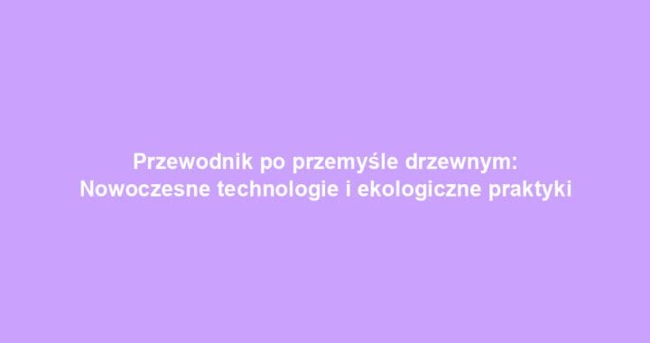 Przewodnik po przemyśle drzewnym: Nowoczesne technologie i ekologiczne praktyki