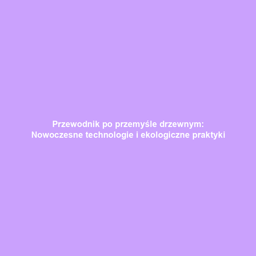 Przewodnik po przemyśle drzewnym: Nowoczesne technologie i ekologiczne praktyki