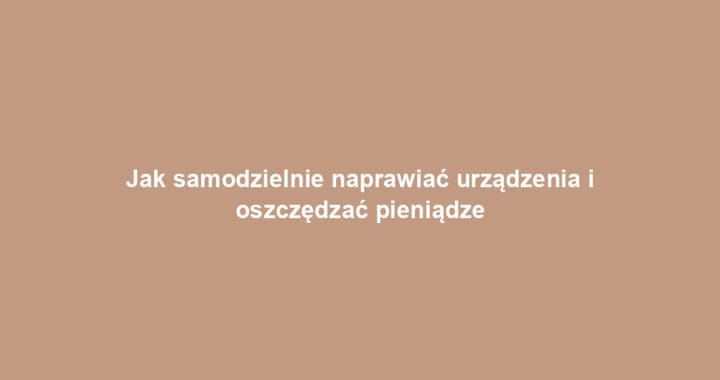 Jak samodzielnie naprawiać urządzenia i oszczędzać pieniądze
