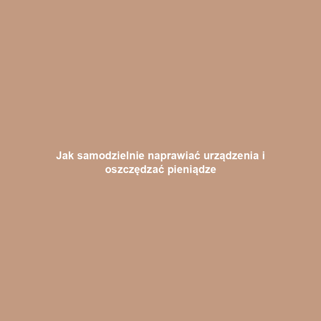 Jak samodzielnie naprawiać urządzenia i oszczędzać pieniądze