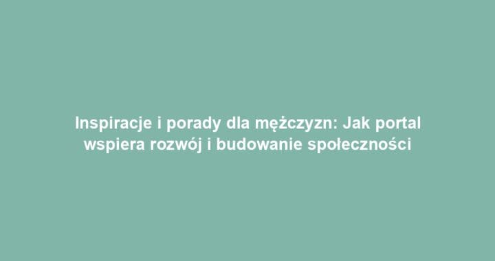 Inspiracje i porady dla mężczyzn: Jak portal wspiera rozwój i budowanie społeczności