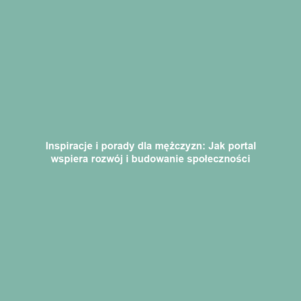 Inspiracje i porady dla mężczyzn: Jak portal wspiera rozwój i budowanie społeczności