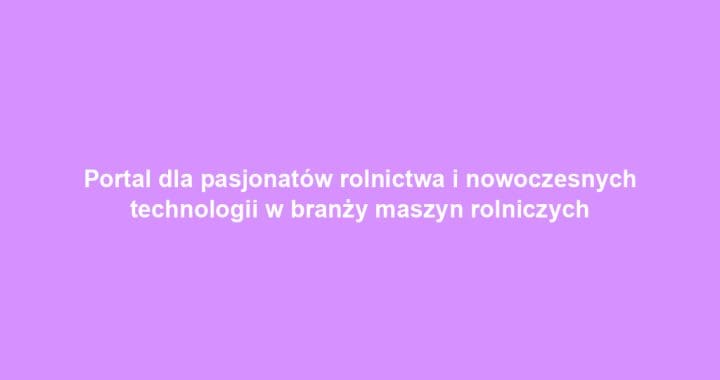Portal dla pasjonatów rolnictwa i nowoczesnych technologii w branży maszyn rolniczych