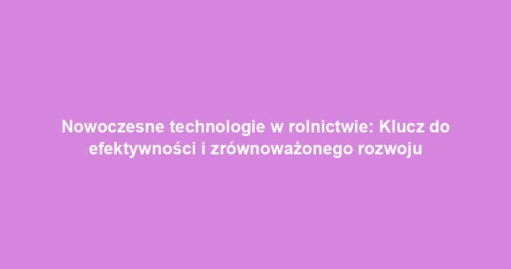 Nowoczesne technologie w rolnictwie: Klucz do efektywności i zrównoważonego rozwoju