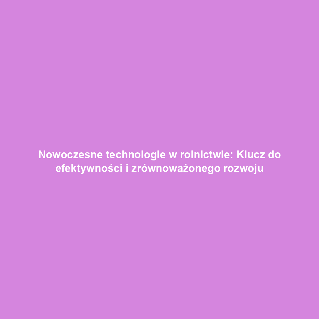 Nowoczesne technologie w rolnictwie: Klucz do efektywności i zrównoważonego rozwoju