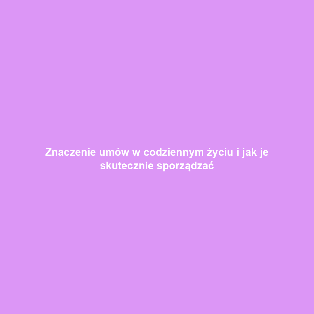 Znaczenie umów w codziennym życiu i jak je skutecznie sporządzać