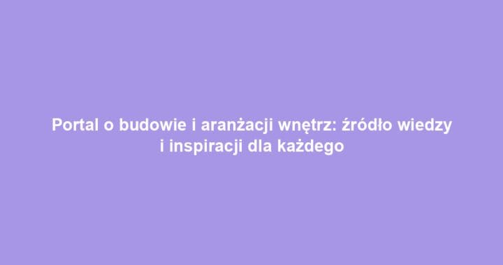 Portal o budowie i aranżacji wnętrz: źródło wiedzy i inspiracji dla każdego