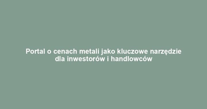 Portal o cenach metali jako kluczowe narzędzie dla inwestorów i handlowców