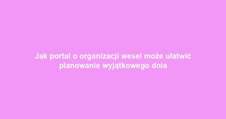 Jak portal o organizacji wesel może ułatwić planowanie wyjątkowego dnia
