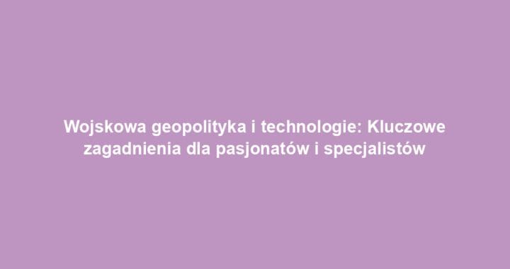 Wojskowa geopolityka i technologie: Kluczowe zagadnienia dla pasjonatów i specjalistów