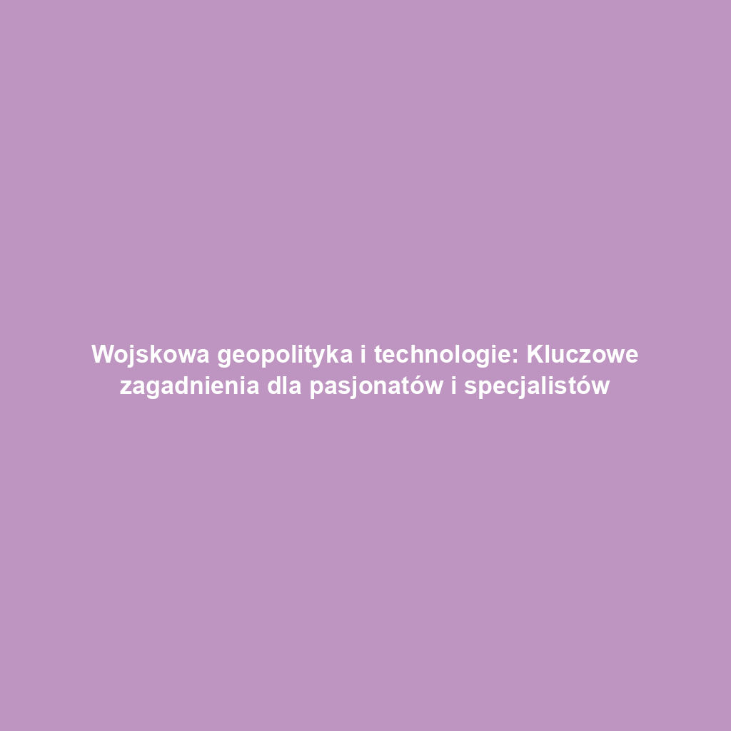 Wojskowa geopolityka i technologie: Kluczowe zagadnienia dla pasjonatów i specjalistów