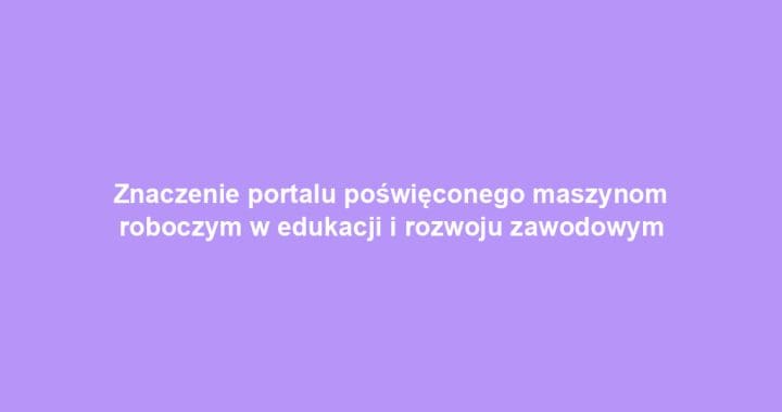 Znaczenie portalu poświęconego maszynom roboczym w edukacji i rozwoju zawodowym