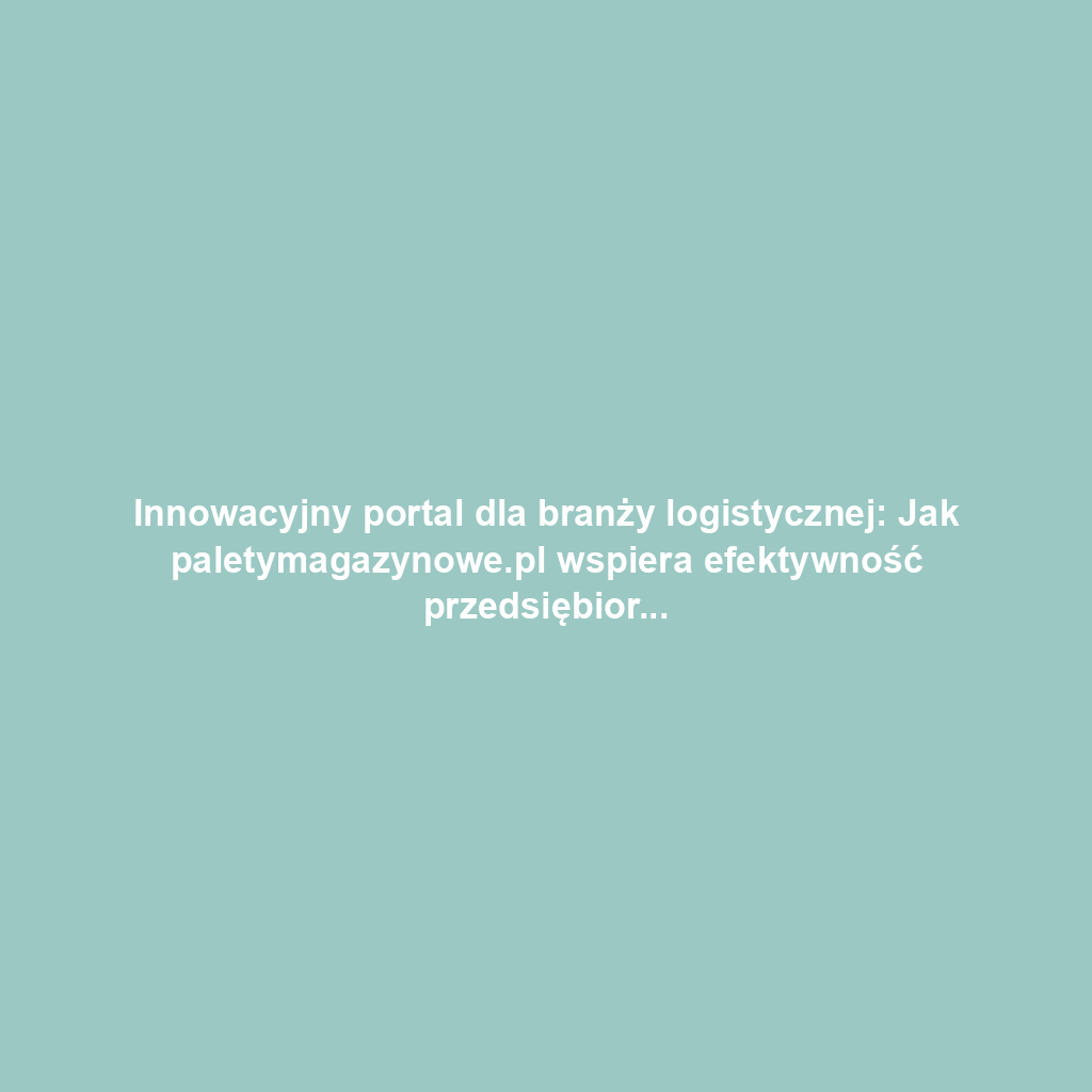 Innowacyjny portal dla branży logistycznej: Jak paletymagazynowe.pl wspiera efektywność przedsiębiorstw