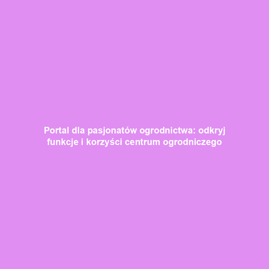 Portal dla pasjonatów ogrodnictwa: odkryj funkcje i korzyści centrum ogrodniczego