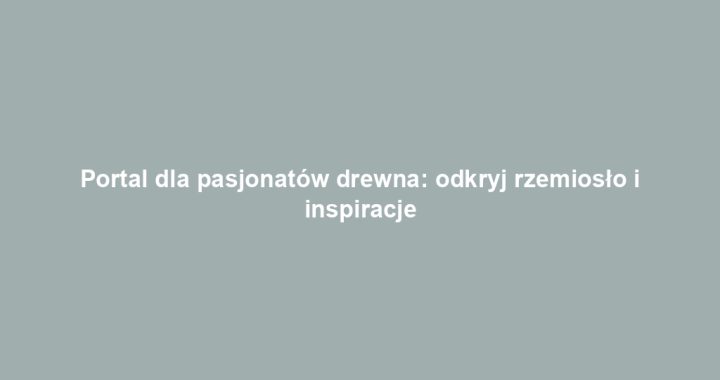 Portal dla pasjonatów drewna: odkryj rzemiosło i inspiracje