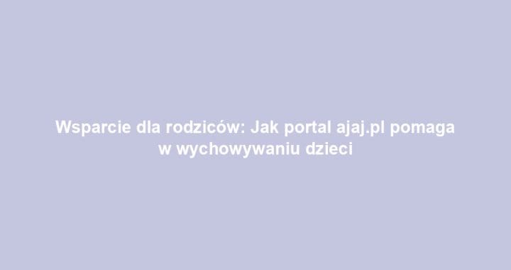 Wsparcie dla rodziców: Jak portal ajaj.pl pomaga w wychowywaniu dzieci