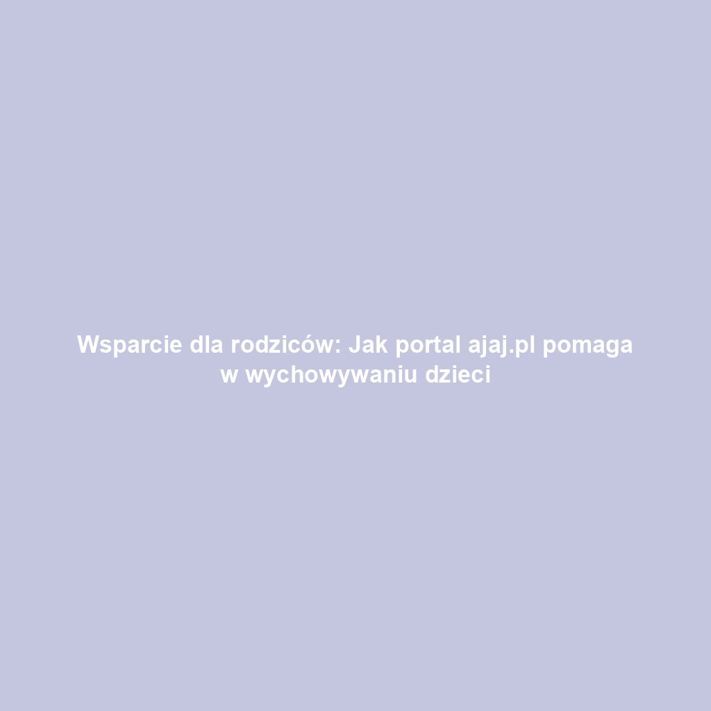 Wsparcie dla rodziców: Jak portal ajaj.pl pomaga w wychowywaniu dzieci