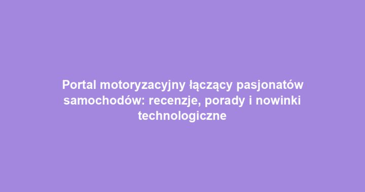 Portal motoryzacyjny łączący pasjonatów samochodów: recenzje, porady i nowinki technologiczne