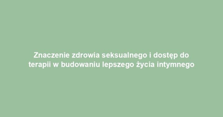 Znaczenie zdrowia seksualnego i dostęp do terapii w budowaniu lepszego życia intymnego