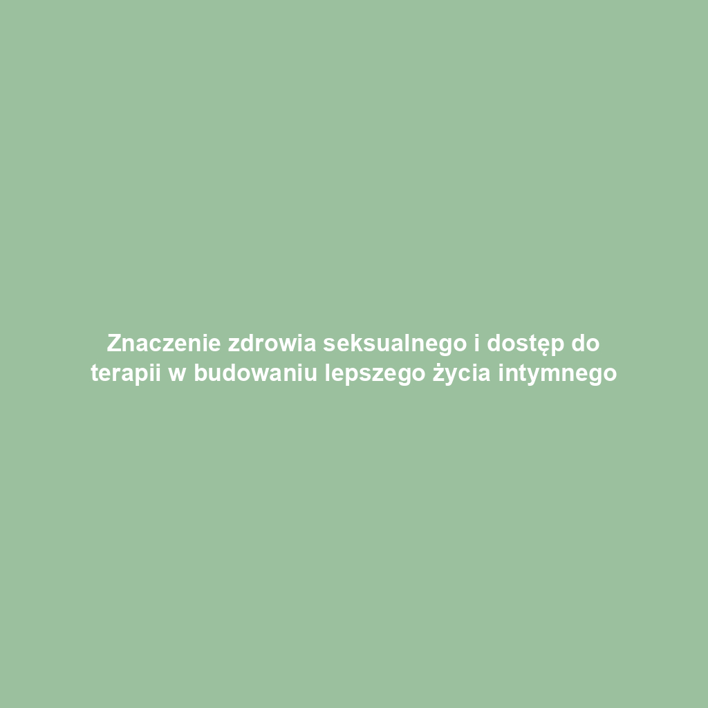 Znaczenie zdrowia seksualnego i dostęp do terapii w budowaniu lepszego życia intymnego