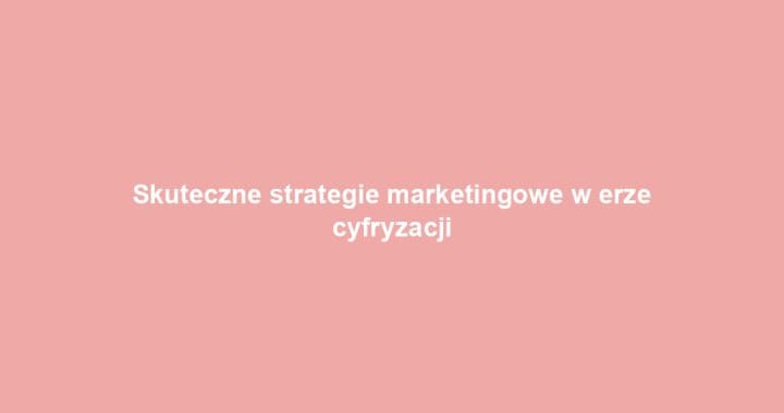 Skuteczne strategie marketingowe w erze cyfryzacji