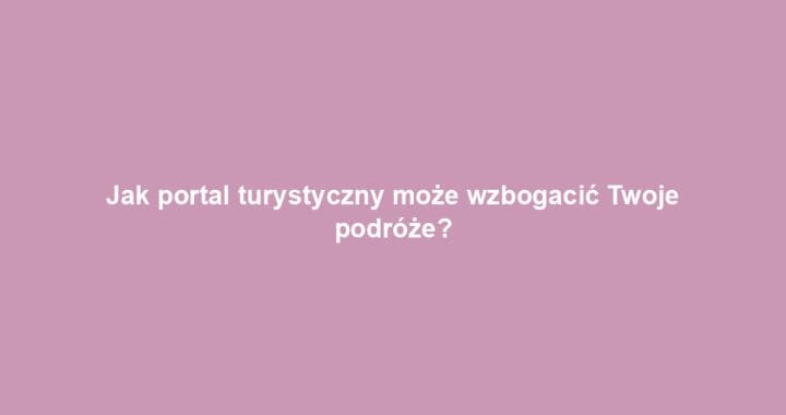 Jak portal turystyczny może wzbogacić Twoje podróże?