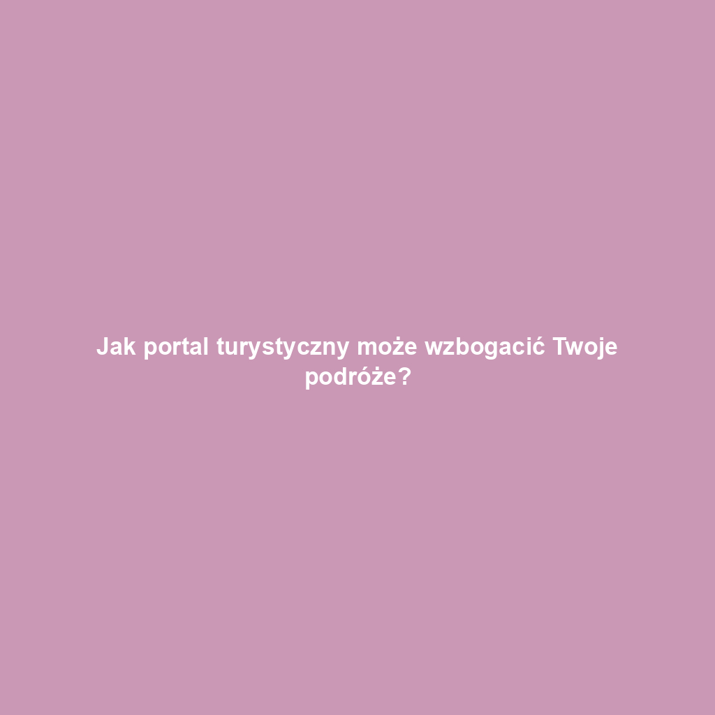 Jak portal turystyczny może wzbogacić Twoje podróże?