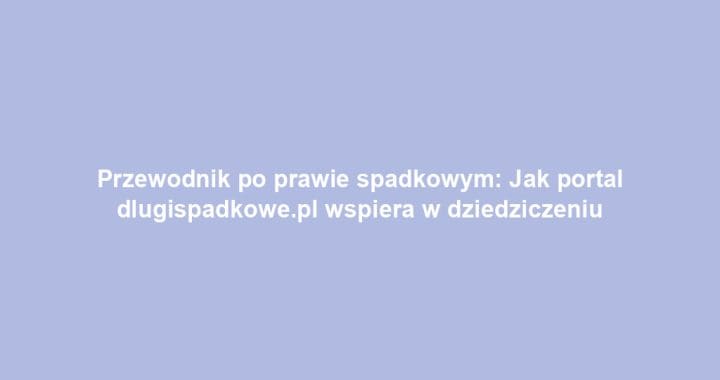 Przewodnik po prawie spadkowym: Jak portal dlugispadkowe.pl wspiera w dziedziczeniu