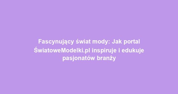 Fascynujący świat mody: Jak portal ŚwiatoweModelki.pl inspiruje i edukuje pasjonatów branży