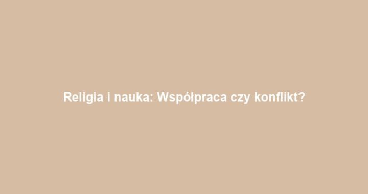 Religia i nauka: Współpraca czy konflikt?