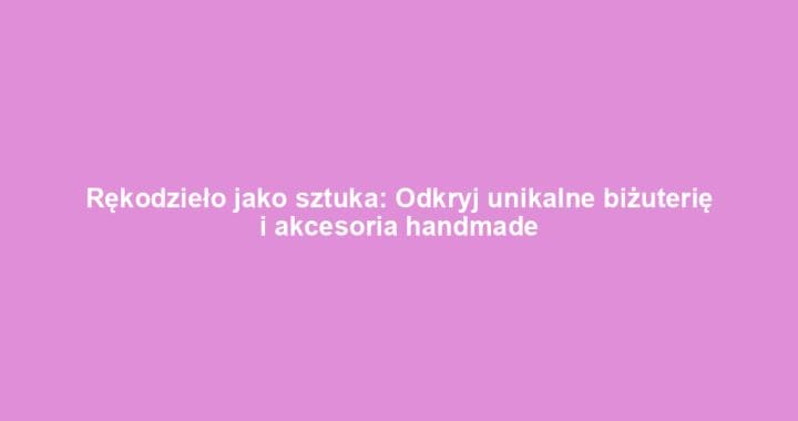 Rękodzieło jako sztuka: Odkryj unikalne biżuterię i akcesoria handmade
