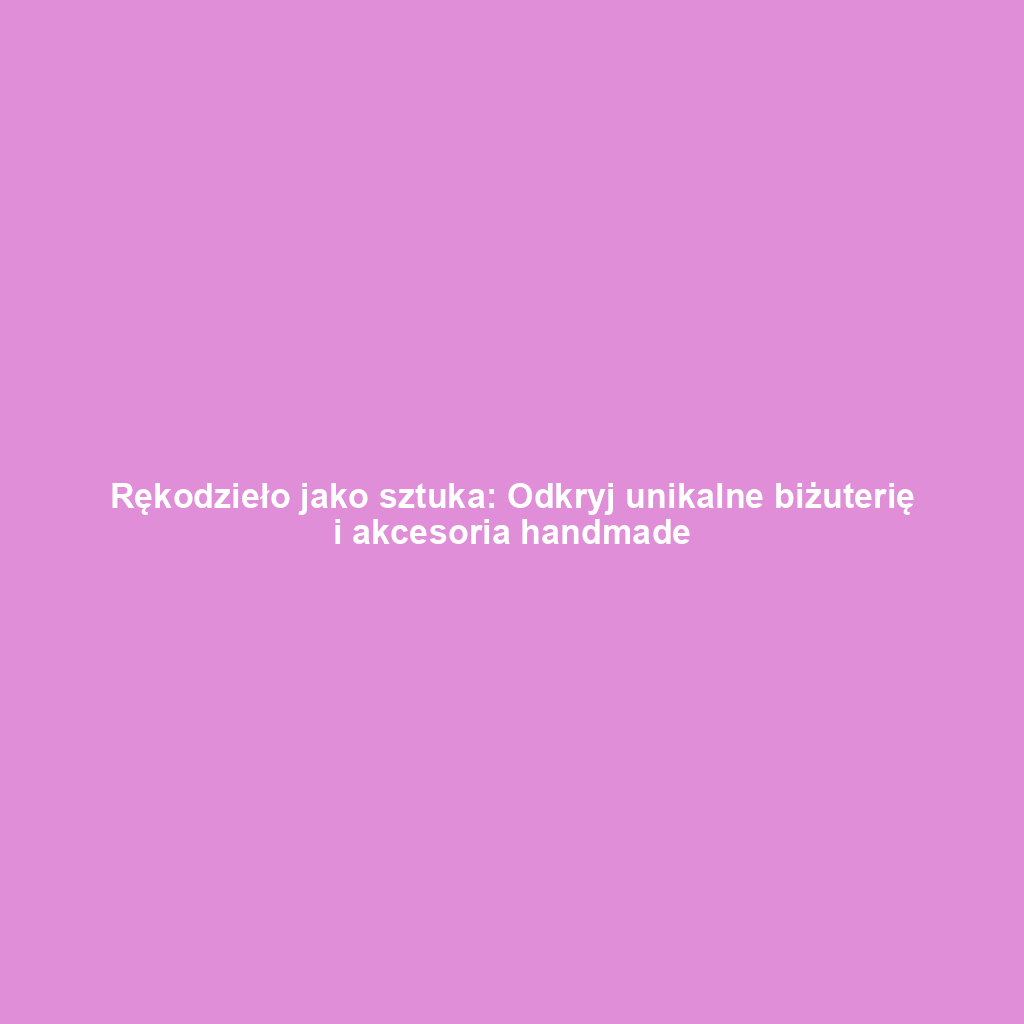 Rękodzieło jako sztuka: Odkryj unikalne biżuterię i akcesoria handmade