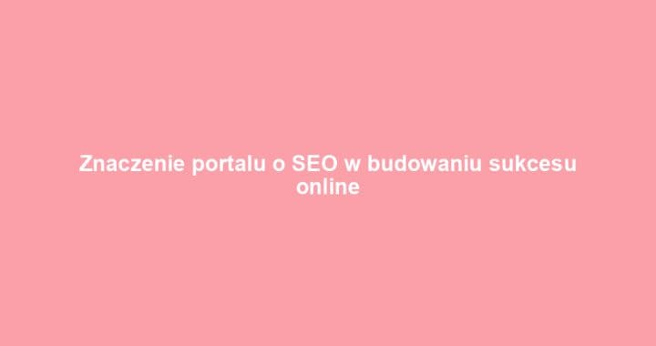 Znaczenie portalu o SEO w budowaniu sukcesu online