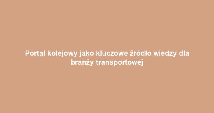 Portal kolejowy jako kluczowe źródło wiedzy dla branży transportowej